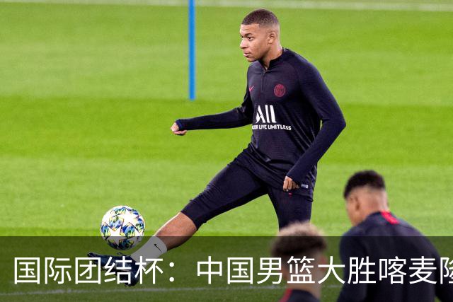 国际团结杯：中国男篮大胜喀麦隆队