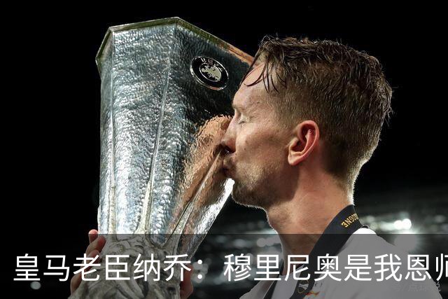 皇马老臣纳乔：穆里尼奥是我恩师，穆帅是最适合皇马现状的教练